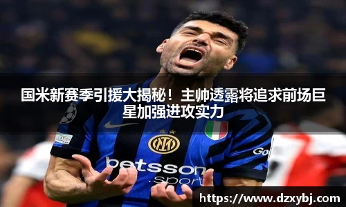 国米新赛季引援大揭秘！主帅透露将追求前场巨星加强进攻实力