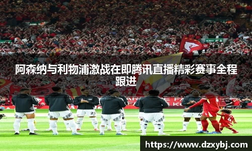 阿森纳与利物浦激战在即腾讯直播精彩赛事全程跟进